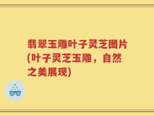 翡翠玉雕叶子灵芝图片(叶子灵芝玉雕，自然之美展现)