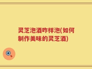 灵芝泡酒咋样泡(如何制作美味的灵芝酒)