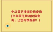 中华灵芝神酒价格查询(中华灵芝神酒价格查询，让您尽情品尝！)
