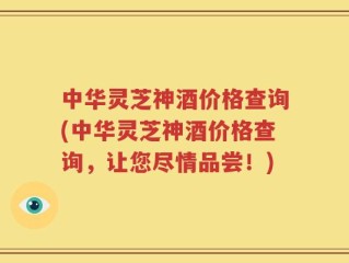 中华灵芝神酒价格查询(中华灵芝神酒价格查询，让您尽情品尝！)