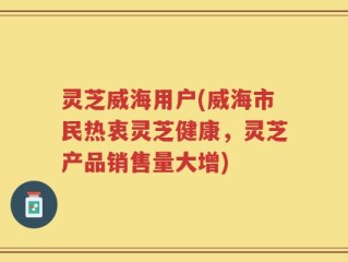 灵芝威海用户(威海市民热衷灵芝健康，灵芝产品销售量大增)