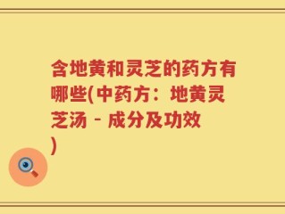 含地黄和灵芝的药方有哪些(中药方：地黄灵芝汤 - 成分及功效)