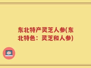 东北特产灵芝人参(东北特色：灵芝和人参)