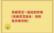 天麻灵芝一起吃的作用(天麻灵芝组合：功效及作用分析)