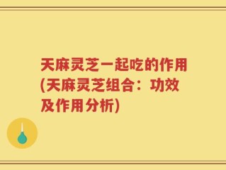天麻灵芝一起吃的作用(天麻灵芝组合：功效及作用分析)