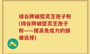 绿谷牌破壁灵芝孢子粉(绿谷牌破壁灵芝孢子粉——提高免疫力的健康选择)