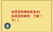 白灵芝的毒性有多大(白灵芝的毒性：了解一下！)