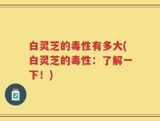 白灵芝的毒性有多大(白灵芝的毒性：了解一下！)