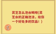 灵芝怎么泡水喝呀(灵芝水的正确泡法，给你一个好处多的饮品！)