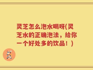 灵芝怎么泡水喝呀(灵芝水的正确泡法，给你一个好处多的饮品！)