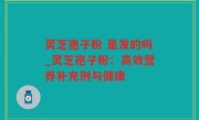 灵芝孢子粉 是发的吗_灵芝孢子粉：高效营养补充剂与健康