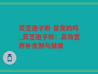 灵芝孢子粉 是发的吗_灵芝孢子粉：高效营养补充剂与健康