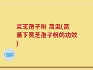 灵芝孢子粉 高温(高温下灵芝孢子粉的功效)