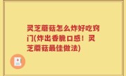灵芝蘑菇怎么炸好吃窍门(炸出香脆口感！灵芝蘑菇最佳做法)