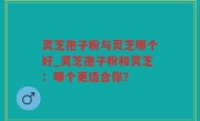 灵芝孢子粉与灵芝哪个好_灵芝孢子粉和灵芝：哪个更适合你？