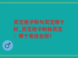 灵芝孢子粉与灵芝哪个好_灵芝孢子粉和灵芝：哪个更适合你？