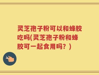灵芝孢子粉可以和蜂胶吃吗(灵芝孢子粉和蜂胶可一起食用吗？)