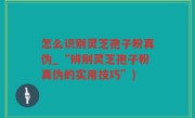 怎么识别灵芝孢子粉真伪_“辨别灵芝孢子粉真伪的实用技巧”)