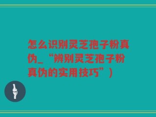 怎么识别灵芝孢子粉真伪_“辨别灵芝孢子粉真伪的实用技巧”)