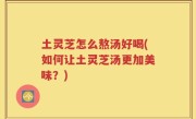 土灵芝怎么熬汤好喝(如何让土灵芝汤更加美味？)