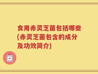 食用赤灵芝菌包括哪些(赤灵芝菌包含的成分及功效简介)