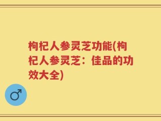 枸杞人参灵芝功能(枸杞人参灵芝：佳品的功效大全)
