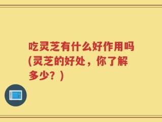 吃灵芝有什么好作用吗(灵芝的好处，你了解多少？)