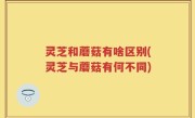 灵芝和蘑菇有啥区别(灵芝与蘑菇有何不同)