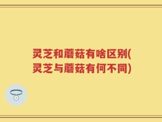 灵芝和蘑菇有啥区别(灵芝与蘑菇有何不同)
