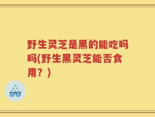 野生灵芝是黑的能吃吗吗(野生黑灵芝能否食用？)