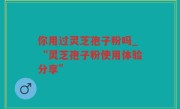 你用过灵芝孢子粉吗_“灵芝孢子粉使用体验分享”
