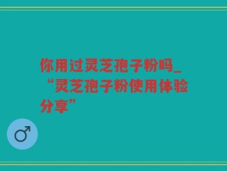 你用过灵芝孢子粉吗_“灵芝孢子粉使用体验分享”