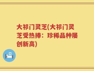 大祁门灵芝(大祁门灵芝受热捧：珍稀品种屡创新高)