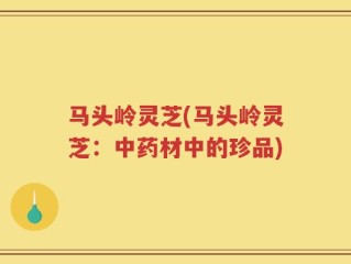 马头岭灵芝(马头岭灵芝：中药材中的珍品)