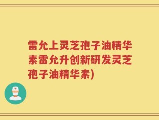 雷允上灵芝孢子油精华素雷允升创新研发灵芝孢子油精华素)