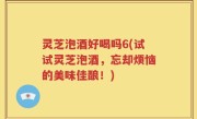 灵芝泡酒好喝吗6(试试灵芝泡酒，忘却烦恼的美味佳酿！)