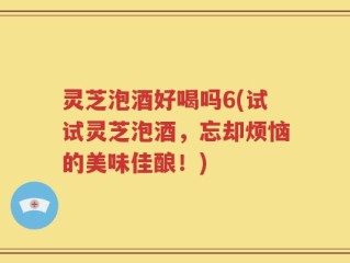 灵芝泡酒好喝吗6(试试灵芝泡酒，忘却烦恼的美味佳酿！)