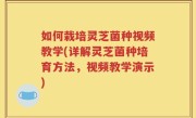 如何栽培灵芝菌种视频教学(详解灵芝菌种培育方法，视频教学演示)