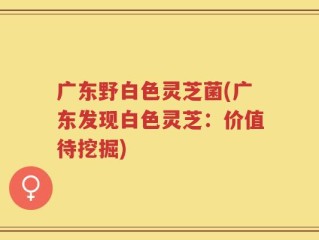 广东野白色灵芝菌(广东发现白色灵芝：价值待挖掘)