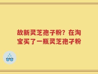 故新灵芝孢子粉？在淘宝买了一瓶灵芝孢孑粉