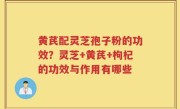 黄芪配灵芝孢子粉的功效？灵芝+黄芪+枸杞的功效与作用有哪些