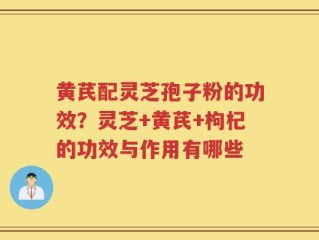 黄芪配灵芝孢子粉的功效？灵芝+黄芪+枸杞的功效与作用有哪些