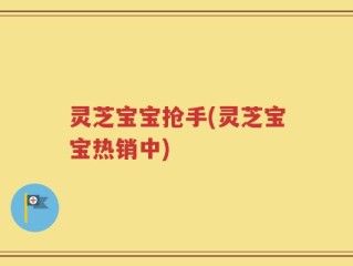 灵芝宝宝抢手(灵芝宝宝热销中)