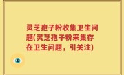 灵芝孢子粉收集卫生问题(灵芝孢子粉采集存在卫生问题，引关注)