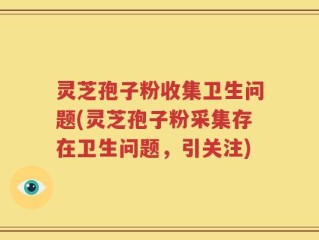 灵芝孢子粉收集卫生问题(灵芝孢子粉采集存在卫生问题，引关注)