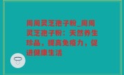 周周灵芝孢子粉_周周灵芝孢子粉：天然养生珍品，提高免疫力，促进健康生活