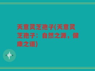 天意灵芝孢子(天意灵芝孢子：自然之源，健康之道)