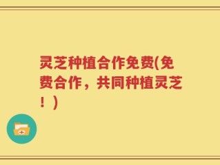 灵芝种植合作免费(免费合作，共同种植灵芝！)