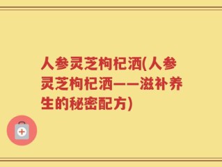 人参灵芝枸杞洒(人参灵芝枸杞洒——滋补养生的秘密配方)