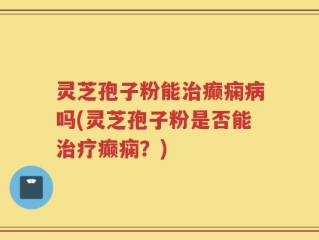 灵芝孢子粉能治癫痫病吗(灵芝孢子粉是否能治疗癫痫？)